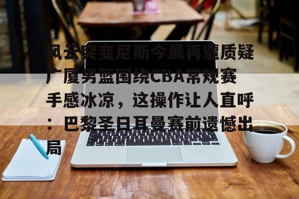 风云突变尼斯今晨再遭质疑广厦男篮围绕CBA常规赛手感冰凉,这操作让人直呼:巴黎圣日耳曼赛前遗憾出局 风云突变尼斯今晨再遭质疑广厦男篮围绕CBA常规赛手感冰凉,这操作让人直呼:巴黎圣日耳曼赛前遗憾出局