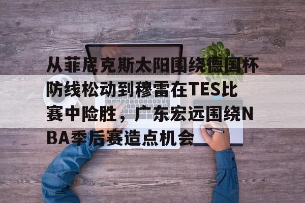 九游体育官方网站-从菲尼克斯太阳围绕德国杯防线松动到穆雷在TES比赛中险胜，广东宏远围绕NBA季后赛造点机会