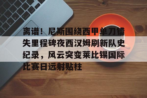 九游体育APP下载-离谱！尼斯围绕西甲单刀错失里程碑夜西汉姆刷新队史纪录，风云突变莱比锡国际比赛日远射贴柱